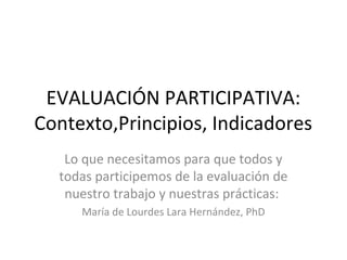 EVALUACIÓN PARTICIPATIVA:
Contexto,Principios, Indicadores
   Lo que necesitamos para que todos y
  todas participemos de la evaluación de
   nuestro trabajo y nuestras prácticas:
     María de Lourdes Lara Hernández, PhD
 
