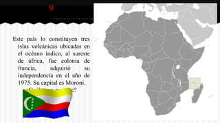 9
Este país lo constituyen tres
islas volcánicas ubicadas en
el océano índico, al sureste
de áfrica, fue colonia de
francia, adquirió su
independencia en el año de
1975. Su capital es Moroni.
¿Cuál es su nombre?
 