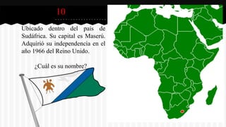 10
Este pequeño país africano se está
Ubicado dentro del país de
Sudáfrica. Su capital es Maserú.
Adquirió su independencia en el
año 1966 del Reino Unido.
¿Cuál es su nombre?
 