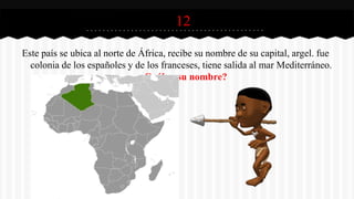 12
Este país se ubica al norte de África, recibe su nombre de su capital, argel. fue
colonia de los españoles y de los franceses, tiene salida al mar Mediterráneo.
¿Cuál es su nombre?
 