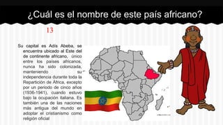 13
Su capital es Adís Abeba, se
encuentra ubicado al Este del
de continente africano, único
entre los países africanos,
nunca ha sido colonizada,
manteniendo su
independencia durante toda la
Repartición de África, excepto
por un periodo de cinco años
(1936-1941), cuando estuvo
bajo la ocupación italiana. Es
también una de las naciones
más antigua del mundo en
adoptar el cristianismo como
religión oficial
¿Cuál es el nombre de este país africano?
 