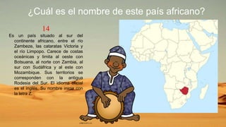 14
Es un país situado al sur del
continente africano, entre el río
Zambeze, las cataratas Victoria y
el río Limpopo. Carece de costas
oceánicas y limita al oeste con
Botsuana, al norte con Zambia, al
sur con Sudáfrica y al este con
Mozambique. Sus territorios se
corresponden con la antigua
Rodesia del Sur. El idioma oficial
es el inglés. Su nombre inicia con
la letra Z.
¿Cuál es el nombre de este país africano?
 