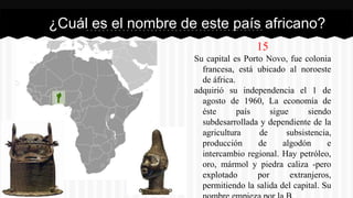 15
Su capital es Porto Novo, fue colonia
francesa, está ubicado al noroeste
de áfrica.
adquirió su independencia el 1 de
agosto de 1960, La economía de
éste país sigue siendo
subdesarrollada y dependiente de la
agricultura de subsistencia,
producción de algodón e
intercambio regional. Hay petróleo,
oro, mármol y piedra caliza -pero
explotado por extranjeros,
permitiendo la salida del capital. Su
¿Cuál es el nombre de este país africano?
 