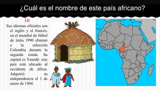 16
Sus idiomas oficiales son
el inglés y el francés,
en el mundial de fútbol
de italia 1990 eliminó
a la selección
Colombia durante la
segunda ronda. Su
capital es Yaundé. este
país está ubicado al
occidente de áfrica.
Adquirió su
independencia el 1 de
enero de 1960.
¿Cuál es el nombre de este país africano?
 