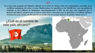 17
Es el país más pequeño del Magreb, ubicado en el norte de África, entre las estribaciones orientales de la
cordillera montañosa del Atlas y el mar Mediterráneo. Su superficie es de 165.000 km², con una población
estimada en 10,3 millones de habitantes. Aproximadamente el 40% de este país está compuesto por el
desierto del Sahara, mientras que el resto es suelo fértil y adecuado para la agricultura. Su idioma oficial es
el árabe.Este país cuenta con dos plantas de producción de energía nuclear. Su nombre inicia con la T.
¿Cuál es el nombre de
este país africano?
 