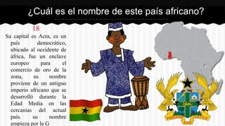 18
Su capital es Acra, es un
país democrático,
ubicado al occidente de
áfrica, fue un enclave
europeo para el
comercio de oro de la
zona, su nombre
proviene de un antiguo
imperio africano que se
desarrolló durante la
Edad Media en las
cercanías del actual
país. su nombre
empieza por la G
¿Cuál es el nombre de este país africano?
 
