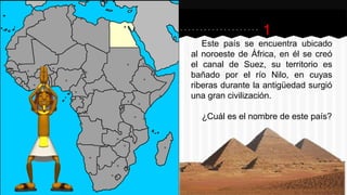 1
Este país se encuentra ubicado
al noroeste de África, en él se creó
el canal de Suez, su territorio es
bañado por el río Nilo, en cuyas
riberas durante la antigüedad surgió
una gran civilización.
¿Cuál es el nombre de este país?
 