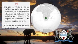 19
Este país se ubica al sur de
África, su suelo es rico en
diamantes, en él se encuentra
el desierto del Kalahari, su río
principal es el Zambeze. Su
capital es Gaborone. Su
nombre empieza por la B.
¿Cuál es el nombre de este
país africano?
 