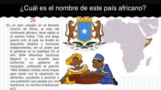 20
Es un país ubicado en el llamado
Cuerno de África, al este del
continente africano, tiene salida al
el océano Índico. Tras una larga
guerra civil, el país se dividió en
pequeños estados y facciones
independientes, sin un poder que
lo gobierne en su totalidad. En el
año 2004 diferentes facciones
llegaron a un acuerdo para
conformar un gobierno de
transición, unificando el país.En
1992 Estados Unidos envió tropas
para asistir con la repartición de
alimentos, ayudando a socorrer a
una población que pasaba por una
hambruna. su nombre empieza por
la S.
¿Cuál es el nombre de este país africano?
 