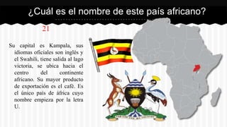 21
Su capital es Kampala, sus
idiomas oficiales son inglés y
el Swahili, tiene salida al lago
victoria, se ubica hacia el
centro del continente
africano. Su mayor producto
de exportación es el café. Es
el único país de áfrica cuyo
nombre empieza por la letra
U.
¿Cuál es el nombre de este país africano?
 