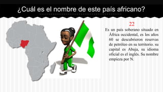 22
Es un país soberano situado en
África occidental, es los años
60 se descubrieron reservas
de petróleo en su territorio. su
capital es Abuja, su idioma
oficial es el inglés. Su nombre
empieza por N.
¿Cuál es el nombre de este país africano?
 