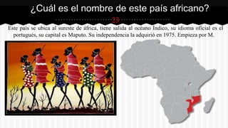 23
Este país se ubica al sureste de áfrica, tiene salida al océano Índico, su idioma oficial es el
portugués, su capital es Maputo. Su independencia la adquirió en 1975. Empieza por M.
¿Cuál es el nombre de este país africano?
 