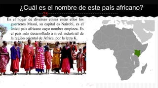 25
Es el hogar de diversas etnias entre ellos los
guerreros Masai, su capital es Nairobi, es el
único país africano cuyo nombre empieza. Es
el país más desarrollado a nivel industrial de
la región oriental de África. por la letra K.
¿Cuál es el nombre de este país africano?
 