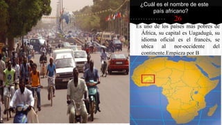 26
Es uno de los países más pobres de
África, su capital es Uagadugú, su
idioma oficial es el francés, se
ubica al nor-occidente del
continente.Empieza por B
¿Cuál es el nombre de este
país africano?
 