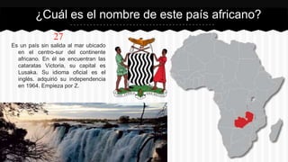 27
Es un país sin salida al mar ubicado
en el centro-sur del continente
africano. En él se encuentran las
cataratas Victoria, su capital es
Lusaka. Su idioma oficial es el
inglés. adquirió su independencia
en 1964. Empieza por Z.
¿Cuál es el nombre de este país africano?
 