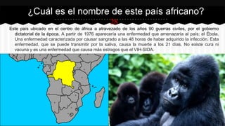 28
Este país ubicado en el centro de áfrica a atravezado de los años 90 guerras civiles, por el gobierno
dictatorial de la época. A partir de 1976 aparecería una enfermedad que amenazaría al país; el Ébola.
Una enfermedad caracterizada por causar sangrado a las 48 horas de haber adquirido la infección. Esta
enfermedad, que se puede transmitir por la saliva, causa la muerte a los 21 días. No existe cura ni
vacuna y es una enfermedad que causa más estragos que el VIH-SIDA.
¿Cuál es el nombre de este país africano?
 
