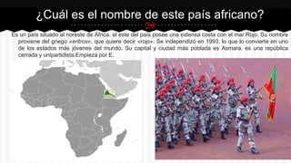 29
Es un país situado al noreste de África. el este del país posee una extensa costa con el mar Rojo. Su nombre
proviene del griego «eritros», que quiere decir «rojo». Se independizó en 1993, lo que lo convierte en uno
de los estados más jóvenes del mundo. Su capital y ciudad más poblada es Asmara. es una república
cerrada y unipartidista.Empieza por E.
¿Cuál es el nombre de este país africano?
 