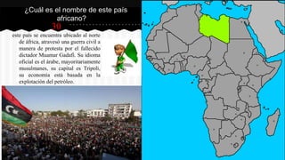 30
este país se encuentra ubicado al norte
de áfrica, atravesó una guerra civil a
manera de protesta por el fallecido
dictador Muamar Gadafi. Su idioma
oficial es el árabe, mayoritariamente
musulmanes, su capital es Tripoli,
su economía está basada en la
explotación del petróleo.
¿Cuál es el nombre de este país
africano?
 