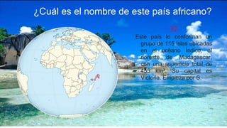 32
Este país lo conforman un
grupo de 115 islas ubicadas
en el océano Índico, al
noreste de Madagascar,
con una superficie total de
455 km². Su capital es
Victoria. Empieza por S.
¿Cuál es el nombre de este país africano?
 