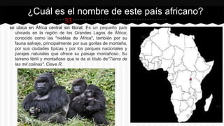33
se ubica en África central sin litoral, Es un pequeño país
ubicado en la región de los Grandes Lagos de África;
conocido como las "nieblas de África", también por su
fauna salvaje, principalmente por sus gorilas de montaña,
por sus ciudades típicas y por los parques nacionales y
parajes naturales que ofrece su paisaje montañoso. Su
terreno fértil y montañoso que le da el título de"Tierra de
las mil colinas". Clave R.
¿Cuál es el nombre de este país africano?
 