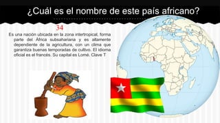 34
Es una nación ubicada en la zona intertropical, forma
parte del África subsahariana y es altamente
dependiente de la agricultura, con un clima que
garantiza buenas temporadas de cultivo. El idioma
oficial es el francés. Su capital es Lomé. Clave T
¿Cuál es el nombre de este país africano?
 