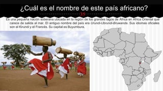 35
Es una pequeña nación soberana ubicada en la región de los grandes lagos de África en África Oriental que
carece de salida al mar. El antiguo nombre del país era Urundi-Ubrundi-Bruwanda. Sus idiomas oficiales
son el Kirundi y el Francés. Su capital es Buyumbura.
¿Cuál es el nombre de este país africano?
 