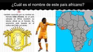 36
También conocido por su nombre en
francés Côte d’Ivoire, es un país
ubicado en África occident. su
idioma oficial es el francés. Su
economía está basada en el
cultivo del Café y el cacao.
¿Cuál es el nombre de este país africano?
 
