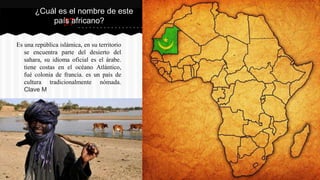 37
Es una república islámica, en su territorio
se encuentra parte del desierto del
sahara, su idioma oficial es el árabe.
tiene costas en el océano Atlántico,
fué colonia de francia. es un país de
cultura tradicionalmente nómada.
Clave M
¿Cuál es el nombre de este
país africano?
 