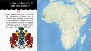 38
Es una nación en África occidental.
Se encuentra rodeada en su
totalidad por Senegal, excepto en
la desembocadura del río Gambia
en el Océano Atlántico. Su capital
es Banjul, aunque la mayor ciudad
del país es Serekunda. Clave G.
¿Cuál es el nombre de
este país africano?
 