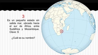 3
Es un pequeño estado sin
salida mar, ubicado hacia
el sur de África, entre
Sudáfrica y Mozambique.
Clave: S
¿Cuál es su nombre?
 