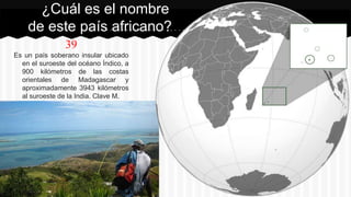 39
Es un país soberano insular ubicado
en el suroeste del océano Índico, a
900 kilómetros de las costas
orientales de Madagascar y
aproximadamente 3943 kilómetros
al suroeste de la India. Clave M.
¿Cuál es el nombre
de este país africano?
 