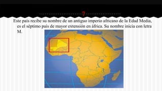 7
Este país recibe su nombre de un antiguo imperio africano de la Edad Media,
es el séptimo país de mayor extensión en áfrica. Su nombre inicia con letra
M.
 