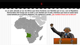 8
Es un país ubicado al sur de África que tiene fronteras con Namibia por el sur, con la República
Democrática del Congo por el norte y con Zambia por el este, mientras que hacia el oeste tiene
costa bañada por el océano Atlántico. Su capital es Luanda. ¿Su nombre inicia con la letra A?
 