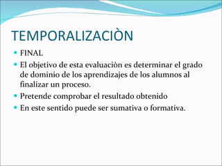 TEMPORALIZACIÒN FINAL  El objetivo de esta evaluaciòn es determinar el grado de dominio de los aprendizajes de los alumnos al finalizar un proceso. Pretende comprobar el resultado obtenido En este sentido puede ser sumativa o formativa. 