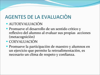 AGENTES DE LA EVALUACIÒN AUTOEVALUACIÒN Promueve el desarrollo de un sentido crìtico y reflexivo del alumno al evaluar sus propias  acciones  (metacogniciòn) COEVALUACIÒN Promueve la participaciòn de maestro y alumnos en un ejercicio que permite la retroalimentaciòn, es necesario un clima de respeto y confianza. 