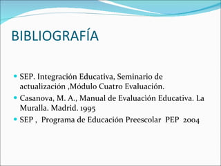 BIBLIOGRAFÍA SEP. Integración Educativa, Seminario de  actualización ,Módulo Cuatro Evaluación. Casanova, M. A., Manual de Evaluacìón Educativa. La Muralla. Madrid. 1995 SEP ,  Programa de Educación Preescolar  PEP  2004 