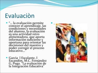 Evaluaciòn “…  la evaluación permite conocer el aprendizaje, las condiciones y necesidades del alumno, la evaluaciòn es una actividad retro alimentadora, que aporta informaciòn suficiente y oportuna para orientar las decisiones del maestro y poder corregir el proceso educativo…”  Garcìa  l Escalante, I Escandòn, M.C. Fernàndez G, Puga. “La evaluaciòn de la Integraciòn Educativa” . 