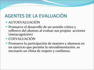 AGENTES DE LA EVALUACIÒN AUTOEVALUACIÒN Promueve el desarrollo de un sentido crìtico y reflexivo del alumno al evaluar sus propias  acciones  (metacogniciòn) COEVALUACIÒN Promueve la participaciòn de maestro y alumnos en un ejercicio que permite la retroalimentaciòn, es necesario un clima de respeto y confianza. 