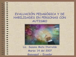 EVALUACIÓN PEDAGÓGICA Y DE HABILIDADES EN PERSONAS CON AUTISMO Lic. Susana Mata Iturralde Marzo 14 del 2007 Guayaquil - Ecuador 