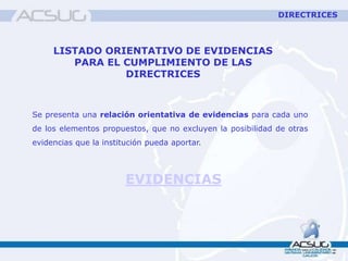 LISTADO ORIENTATIVO DE EVIDENCIAS
PARA EL CUMPLIMIENTO DE LAS
DIRECTRICES
Se presenta una relación orientativa de evidencias para cada uno
de los elementos propuestos, que no excluyen la posibilidad de otras
evidencias que la institución pueda aportar.
EVIDENCIAS
DIRECTRICES
 