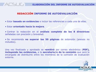 REDACCIÓN INFORME DE AUTOEVALUACIÓN
• Estar basado en evidencias e incluir las referencias a cada una de ellas.
• Estar orientado hacia la mejora.
• Centrar la redacción en el análisis completo de las 8 directrices
señaladas con precisión y brevedad.
• Se recomienda no superar las 50 páginas de extensión (anexos no
incluidos).
Una vez finalizado y aprobado se remitirá por correo electrónico (PDF),
incluyendo las evidencias, a la secretaria/o de la comisión que será la
encargada de distribuirlo entre los miembros de la comisión de evaluación
externa.
ELABORACIÓN DEL INFORME DE AUTOEVALUACIÓN
 