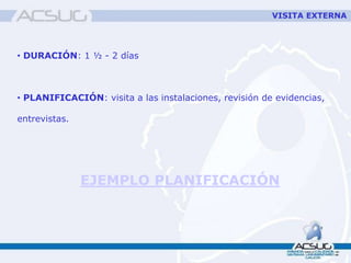 VISITA EXTERNA
• DURACIÓN: 1 ½ - 2 días
• PLANIFICACIÓN: visita a las instalaciones, revisión de evidencias,
entrevistas.
EJEMPLO PLANIFICACIÓN
 