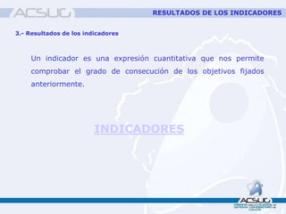 Un indicador es una expresión cuantitativa que nos permite
comprobar el grado de consecución de los objetivos fijados
anteriormente.
3.- Resultados de los indicadores
INDICADORES
RESULTADOS DE LOS INDICADORES
 