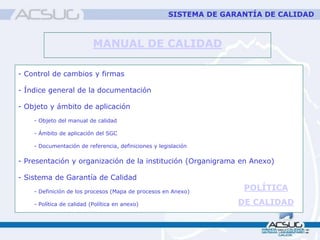 MANUAL DE CALIDAD
- Control de cambios y firmas
- Índice general de la documentación
- Objeto y ámbito de aplicación
- Objeto del manual de calidad
- Ámbito de aplicación del SGC
- Documentación de referencia, definiciones y legislación
- Presentación y organización de la institución (Organigrama en Anexo)
- Sistema de Garantía de Calidad
- Definición de los procesos (Mapa de procesos en Anexo)
- Política de calidad (Política en anexo)
SISTEMA DE GARANTÍA DE CALIDAD
POLÍTICA
DE CALIDAD
 