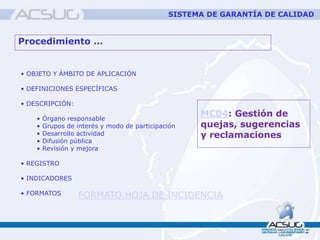 Procedimiento …
• OBJETO Y ÁMBITO DE APLICACIÓN
• DEFINICIONES ESPECÍFICAS
• DESCRIPCIÓN:
• Órgano responsable
• Grupos de interés y modo de participación
• Desarrollo actividad
• Difusión pública
• Revisión y mejora
• REGISTRO
• INDICADORES
• FORMATOS
MC04: Gestión de
quejas, sugerencias
y reclamaciones
FORMATO HOJA DE INCIDENCIA
SISTEMA DE GARANTÍA DE CALIDAD
 