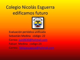 Colegio Nicolás Esguerra
   edificamos futuro


 Evaluación periódica unificada
 Sebastián Medina código: 22
 Correo: juin0630@hotmail.com
 Fabian Medina codigo:23
 Correo: fabipascagaza@hotmail.com
 