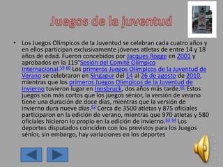 • Los Juegos Olímpicos de la Juventud se celebran cada cuatro años y
en ellos participan exclusivamente jóvenes atletas de entre 14 y 18
años de edad. Fueron concebidos por Jacques Rogge en 2001 y
aprobados en la 119°Sesión del Comité Olímpico
Internacional.59 60 Los primeros Juegos Olímpicos de la Juventud de
Verano se celebraron en Singapur del 14 al 26 de agosto de 2010,
mientras que los primeros Juegos Olímpicos de la Juventud de
Invierno tuvieron lugar en Innsbruck, dos años más tarde.61 Estos
juegos son más cortos que los juegos sénior, la versión de verano
tiene una duración de doce días, mientras que la versión de
invierno dura nueve días.62 Cerca de 3500 atletas y 875 oficiales
participaron en la edición de verano, mientras que 970 atletas y 580
oficiales hicieron lo propio en la edición de invierno.63 64 Los
deportes disputados coinciden con los previstos para los Juegos
sénior, sin embargo, hay variaciones en los deportes
 
