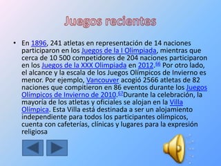 • En 1896, 241 atletas en representación de 14 naciones
participaron en los Juegos de la I Olimpiada, mientras que
cerca de 10 500 competidores de 204 naciones participaron
en los Juegos de la XXX Olimpiada en 2012.66 Por otro lado,
el alcance y la escala de los Juegos Olímpicos de Invierno es
menor. Por ejemplo, Vancouver acogió 2566 atletas de 82
naciones que compitieron en 86 eventos durante los Juegos
Olímpicos de Invierno de 2010.67Durante la celebración, la
mayoría de los atletas y oficiales se alojan en la Villa
Olímpica. Esta Villa está destinada a ser un alojamiento
independiente para todos los participantes olímpicos,
cuenta con cafeterías, clínicas y lugares para la expresión
religiosa
 