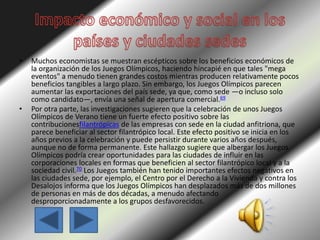 • Muchos economistas se muestran escépticos sobre los beneficios económicos de
la organización de los Juegos Olímpicos, haciendo hincapié en que tales "mega
eventos" a menudo tienen grandes costos mientras producen relativamente pocos
beneficios tangibles a largo plazo. Sin embargo, los Juegos Olímpicos parecen
aumentar las exportaciones del país sede, ya que, como sede —o incluso solo
como candidato—, envía una señal de apertura comercial.69
• Por otra parte, las investigaciones sugieren que la celebración de unos Juegos
Olímpicos de Verano tiene un fuerte efecto positivo sobre las
contribucionesfilantrópicas de las empresas con sede en la ciudad anfitriona, que
parece beneficiar al sector filantrópico local. Este efecto positivo se inicia en los
años previos a la celebración y puede persistir durante varios años después,
aunque no de forma permanente. Este hallazgo sugiere que albergar los Juegos
Olímpicos podría crear oportunidades para las ciudades de influir en las
corporaciones locales en formas que beneficien al sector filantrópico local y a la
sociedad civil.70 Los Juegos también han tenido importantes efectos negativos en
las ciudades sede, por ejemplo, el Centro por el Derecho a la Vivienda y contra los
Desalojos informa que los Juegos Olímpicos han desplazados más de dos millones
de personas en más de dos décadas, a menudo afectando
desproporcionadamente a los grupos desfavorecidos.
 