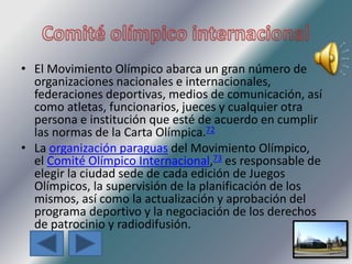 • El Movimiento Olímpico abarca un gran número de
organizaciones nacionales e internacionales,
federaciones deportivas, medios de comunicación, así
como atletas, funcionarios, jueces y cualquier otra
persona e institución que esté de acuerdo en cumplir
las normas de la Carta Olímpica.72
• La organización paraguas del Movimiento Olímpico,
el Comité Olímpico Internacional,73 es responsable de
elegir la ciudad sede de cada edición de Juegos
Olímpicos, la supervisión de la planificación de los
mismos, así como la actualización y aprobación del
programa deportivo y la negociación de los derechos
de patrocinio y radiodifusión.
 